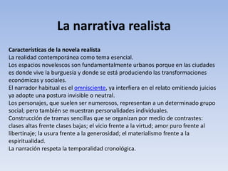 La narrativa realista
Características de la novela realista
La realidad contemporánea como tema esencial.
Los espacios novelescos son fundamentalmente urbanos porque en las ciudades
es donde vive la burguesía y donde se está produciendo las transformaciones
económicas y sociales.
El narrador habitual es el omnisciente, ya interfiera en el relato emitiendo juicios
ya adopte una postura invisible o neutral.
Los personajes, que suelen ser numerosos, representan a un determinado grupo
social; pero también se muestran personalidades individuales.
Construcción de tramas sencillas que se organizan por medio de contrastes:
clases altas frente clases bajas; el vicio frente a la virtud; amor puro frente al
libertinaje; la usura frente a la generosidad; el materialismo frente a la
espiritualidad.
La narración respeta la temporalidad cronológica.
 