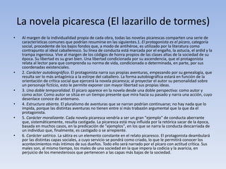 La novela picaresca (El lazarillo de tormes)
• Al margen de la individualidad propia de cada obra, todas las novelas picarescas comparten una serie de
características comunes que podrían resumirse en las siguientes.1. El protagonista es el pícaro, categoría
social, procedente de los bajos fondos que, a modo de antihéroe, es utilizado por la literatura como
contrapunto al ideal caballeresco. Su línea de conducta está marcada por el engaño, la astucia, el ardid y la
trampa ingeniosa. Vive al margen de los códigos de honra propios de las clases altas de la sociedad de su
época. Su libertad es su gran bien. Una libertad condicionada por su ascendencia, que el protagonista
relata al lector para que comprenda su norma de vida, condicionada o determinada, en parte, por sus
coordenadas existenciales.
• 2. Carácter autobiográfico. El protagonista narra sus propias aventuras, empezando por su genealogía, que
resulta ser lo más antagónica a la estirpe del caballero. La forma autobiográfica estará en función de la
orientación de crítica social que ejercerá la novela picaresca; al proyectar el autor su personalidad sobre
un personaje fictício, esto le permite exponer con mayor libertad sus propias ideas.
• 3. Una doble temporalidad. El pícaro aparece en la novela desde una doble perspectiva: como autor y
como actor. Como autor se sitúa en un tiempo presente que mira hacia su pasado y narra una acción, cuyo
desenlace conoce de antemano.
• 4. Estructura abierta. El pluralismo de aventuras que se narran podrían continuarse; no hay nada que lo
impida, porque las distintas aventuras no tienen entre sí más trabazón argumental que la que da el
protagonista.
• 5. Carácter moralizante. Cada novela picaresca vendría a ser un gran "ejemplo" de conducta aberrante
que, sistemáticamente, resulta castigada. La picaresca está muy influida por la retórica sacar de la época,
basada en muchos casos, en la predicación de "ejemplos", en los que se narra la conducta descarriada de
un individuo que, finalmente, es castigado o se arrepiente.
• 6. Carácter satírico. La sátira es un elemento constante en el relato picaresco. El protagonista deambulará
por las distintas capas sociales, a cuyo servicio se pondrá como criado, lo que le permitirá conocer los
acontecimientos más íntimos de sus dueños. Todo ello será narrado por el pícaro con actitud crítica. Sus
males son, al mismo tiempo, los males de una sociedad en la que impera la codicia y la avaricia, en
perjuicio de los menesterosos que pertenecen a las capas más bajas de la sociedad.
 