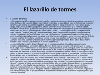El lazarillo de tormes
• El Lazarillo de Tormes
• La forma autobiográfica, rasgo común de todas las novelas picarescas, es la primera nota que caracteriza el
relato de ficción del Lazarillo. Lázaro nos relata la historia de su vida: Lázaro nace en Salamanca, cerca del
río Tormes, en el seno de una familia pobre, y desde niño se ve obligado a servir a varios amos (ciego,
clérigo, noble, fraile, buldero, pregonero). Lázaro terminará independizándose y, ya hombre casado,
disfruta de una situación que él considera prósperaEn este relato autobiográfico aparecen dos categorías
temporales: un "ahora" que se explica a través de un "antes". Lázaro dirige su relato a una persona de
rango superior ("Vuestra Merced"), a quien cuenta su "caso": las dudosas relaciones entre la mujer de
Lázaro y el Arcipreste de Sant Salvador, cuya casa ella frecuenta. Este caso es el núcleo configurador en
torno al cual se organiza la materia narrativa. La unidad estructural gira en torno a la convergencia de todo
el pasado en el ser presente de Lázaro que cuenta su vida para justificar su "caso", un caso de honra.
Lázaro no hace sino justificar una conducta moral muy particular aprendida de los labios de su madre:
arrimarse a los "buenos", aquellos que le ayudan a sobrevivir.
• Los sucesos fundamentales de su vida expresan el proceso educativo del protagonista, como una
evolución pedagógica de perversión. Lázaro, hombre de vil origen, educado en la astucia y en el engaño
por el ciego, busca una honra que le proporcione un provecho que, al fin, consigue, como nos relata en el
"Tratado VII". En la novela hay dos planos narrativos: el del autor y el del protagonista; los dos planos se
interfieren por medio de la ironía, aunque en dos sentidos diferentes: Lázaro cuenta su vida como si de un
triunfo se tratase, mientras el autor cree todo lo contrario; Lázaro, desde su perspectiva, considera que ha
llegado a buen puerto; para el autor, por el contrario, aquella situación es el colmo de la abyección.
• En cuanto al estilo del Lazarillo, está escrito dentro del "estilo humilde", relacionado con la poética de los
tres estilos (sublime, mediocre e ínfimo); el origen social de Lázaro exige al autor seguir las normas de la
poética del estilo bajo. Cada estilo debía acomodarse a unos temas y a unos personajes para conseguir el
"decoro", cualidad artística que consiste en hacer hablar a los personajes de acuerdo con su procedencia
estamental. Por ello, el autor coloca al pícaro y al mundo que lo rodea dentro de una verosimilitud
narrativa, en consonancia con su personalidad y el medio ambiente en el que vive. Esto se consigue
intentando que la lengua sea un reflejo de este telón de fondo social; de ahí que abunden los vulgarismos
y un estilo coloquial, con el que se intenta un acercamiento a la situación existencial del protagonista y de
su medio ambiente.
 