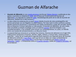 Guzman de Alfarache
• Guzmán de Alfarache es una novela picaresca escrita por Mateo Alemán y publicada en dos
partes: la primera en Madrid en 1599, con el título de Primera parte de Guzmán de
Alfarache1 y la segunda en Lisboa en 1604, tituladaSegunda parte de la vida de Guzmán de
Alfarache, atalaya de la vida humana.2
• La obra relata las andanzas de un joven pícaro desde el punto de vista autobiográfico del
mismo personaje una vez llegado a la edad madura. Por esta razón la obra contiene a partes
iguales aventuras picarescas y comentarios de índole moralizante a cargo del narrador adulto,
que se distancia e incluso reprueba su vida pasada. El Guzmán de Alfarache, de este modo,
está concebido ya desde el prólogo como un extenso sermón doctrinal dirigido a una
sociedad pecadora, y fue recibido como tal por sus contemporáneos; es, pues, un híbrido
entre una novela de entretenimiento y un discurso moral.
• La popularidad que alcanzó en su tiempo fue inmensa. Decenas de ediciones en el siglo XVII,
traducciones tempranas al francés, alemán, inglés, italiano, e incluso latín, continuaciones
apócrifas —antes de ser publicada la segunda parte apareció una Segunda parte del Guzmán
de Alfarache atribuida a Juan Martí, pero que tal vez se debe con mayor probabilidad al
impresor valenciano Juan Felipe Mey,3 escrita bajo el seudónimo de Mateo Luxán de
Sayavedra, (1602)— e imitaciones como el El guitón Honofre (1604) de Gregorio González, así
lo corroboran.
 