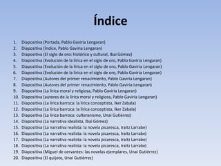 Índice
1. Diapositiva (Portada, Pablo Gaviria Lengaran)
2. Diapositiva (Índice, Pablo Gaviria Lengaran)
3. Diapositiva (El siglo de oro: histórico y cultural, Ibai Gómez)
4. Diapositiva (Evolución de la lirica en el siglo de oro, Pablo Gaviria Lengaran)
5. Diapositiva (Evolución de la lirica en el siglo de oro, Pablo Gaviria Lengaran)
6. Diapositiva (Evolución de la lirica en el siglo de oro, Pablo Gaviria Lengaran)
7. Diapositiva (Autores del primer renacimiento, Pablo Gaviria Lengaran)
8. Diapositiva (Autores del primer renacimiento, Pablo Gaviria Lengaran)
9. Diapositiva (La lirica moral y religiosa, Pablo Gaviria Lengaran)
10. Diapositiva (autores de la lirica moral y religiosa, Pablo Gaviria Lengaran)
11. Diapositiva (La lirica barroca: la lirica conceptista, Iker Zabala)
12. Diapositiva (La lirica barroca: la lirica conceptista, Iker Zabala)
13. Diapositiva (La lirica barroca: culteranismo, Unai Gutiérrez)
14. Diapositiva (La narrativa idealista, Ibai Gómez)
15. Diapositiva (La narrativa realista: la novela picaresca, Iraitz Larrabe)
16. Diapositiva (La narrativa realista: la novela picaresca, Iraitz Larrabe)
17. Diapositiva (La narrativa realista: la novela picaresca, Iraitz Larrabe)
18. Diapositiva (La narrativa realista: la novela picaresca, Iraitz Larrabe)
19. Diapositiva (Miguel de cervantes: las novelas ejemplares, Unai Gutiérrez)
20. Diapositiva (El quijote, Unai Gutiérrez)
 