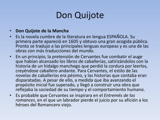 Don Quijote
• Don Quijote de la Mancha
• Es la novela cumbre de la literatura en lengua ESPAÑOLA. Su
primera parte apareció en 1605 y obtuvo una gran acogida pública.
Pronto se tradujo a las principales lenguas europeas y es una de las
obras con más traducciones del mundo.
• En un principio, la pretensión de Cervantes fue combatir el auge
que habían alcanzado los libros de caballerías, satirizándolos con la
historia de un hidalgo manchego que perdió la cordura por leerlos,
creyéndose caballero andante. Para Cervantes, el estilo de las
novelas de caballerías era pésimo, y las historias que contaba eran
disparatadas. A pesar de ello, a medida que iba avanzando el
propósito inicial fue superado, y llegó a construir una obra que
reflejaba la sociedad de su tiempo y el comportamiento humano.
• Es probable que Cervantes se inspirara en el Entremés de los
romances, en el que un labrador pierde el juicio por su afición a los
héroes del Romancero viejo.
 