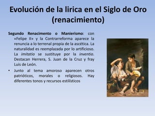 Evolución de la lirica en el Siglo de Oro
(renacimiento)
Segundo Renacimento o Manierismo: con
«Felipe II» y la Contrarreforma aparece la
renuncia a lo terrenal propia de la ascética. La
naturalidad es reemplazada por lo artificioso.
La imitatio se sustituye por la inventio.
Destacan Herrera, S. Juan de la Cruz y fray
Luis de León.
• Junto al tema amoroso aparecen otros
patrióticos, morales o religiosos. Hay
diferentes tonos y recursos estilísticos
 