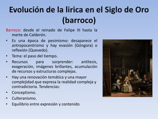 Evolución de la lirica en el Siglo de Oro
(barroco)
Barroco: desde el reinado de Felipe III hasta la
merte de Calderón.
• Es una época de pesimismo: desaparece el
antropocentrismo y hay evasión (Góngora) o
reflexión (Quevedo).
• Tema: el paso del tiempo.
• Recursos para sorprender: antítesis,
exageración, imágenes brillantes, acumulación
de recursos y estructuras complejas.
• Hay una renovación temática y una mayor
complejidad que expresa la realidad compleja y
contradictoria. Tendencias:
• Conceptismo.
• Culteranismo.
• Equilibrio entre expresión y contenido
 