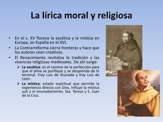La lírica moral y religiosa
• En el s. XV florece la ascética y la mística en
Europa, en España en el XVI.
• La Contrarreforma cierra fronteras y hace que
los autores sean creativos.
• El Renacimiento revitaliza la tradición y las
vivencias religiosas medievales. De ahí surge:
 La ascética: es el camino de la perfección para
que el alma se purifique y se desprenda de lo
terrenal. Fray Luis de Granada y fray Luis de
León.
 La mística: estado espiritual que permite la
experiencia directa con Dios. Influye la mística
sufí y el anonadamiento. Sta. Teresa y S. Juan
de la Cruz.
 