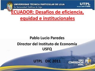 ECUADOR: Desafíos de eficiencia,
   equidad e institucionales


         Pablo Lucio Paredes
  Director del Instituto de Economía
                 USFQ

           UTPL DIC 2011
 