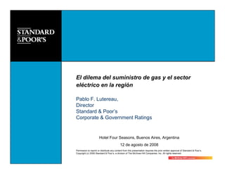El dilema del suministro de gas y el sector
eléctrico en la región

Pablo F. Lutereau,
Director
Standard & Poor’s
Corporate & Government Ratings


                       Hotel Four Seasons, Buenos Aires, Argentina
                                            12 de agosto de 2008
Permission to reprint or distribute any content from this presentation requires the prior written approval of Standard & Poor’s.
Copyright (c) 2006 Standard & Poor’s, a division of The McGraw-Hill Companies, Inc. All rights reserved.
 