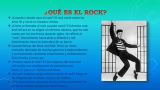  ¿Cuándo y donde nace el rock? El rock nació sobre los
años 50 y nació en Estados Unidos.
 ¿Cómo se llamaba el rock cuando nació? El término rock
and roll era en su origen un término náutico, que ha sido
usado por los marineros durante siglos. Se refiere al
"rock" (movimiento hacia atrás y delante) y roll
(movimiento hacia los laterales) de un barco.
 Características del Rock and Roll: Tenía un ritmo
marcado, derivado de muchos géneros estadounidenses
y con bastantes cantantes importantes y emblemáticos:
Elvis Presley y Jerry Lee.
 ¿Porque nació el rock? En los orígenes del rock and
roll existía una combinación de elementos los
blues, el jazz y el rhythm and blues.
 ¿De qué orígenes surge anteriormente el rock? Surge de
los orígenes de los blues, el jazz y el rhythm.
 ¿Por qué estaban cansados de los estilos anteriores? La
gente ya estaba cansada de tanto frenesí.
 