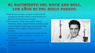  Dónde nace el estilo y porqué: El rock and roll
emergió en Estados Unidos y nació porque a la
gente el rock le parecía un frenesí.
 Elvis Presley: Tocaba estos estilos: Rock &
Roll, Rock, Blues, Góspel, Rhythm and Blues, Soul
y Pop. También tocaba estos instrumentos: Voz,
Guitarra, Piano y Bajo. Su tipo de voz era
Barítono.
 Instrumentos que se tocaban en el rock and roll:
Se tocaba la guitarra eléctrica, la batería y el
contrabajo.
 Enlace de una actuación de Elvis
Presley: https://www.youtube.com/watch?v=Wb0
Jmy-JYbA
 