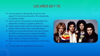  ¿En qué países se desarrolla el rock en esta
época? El rock de los años 60 y 70 se desarrolla
en Estados Unidos.
 ¿Qué nuevos instrumentos se desarrollan? Se
desarrolla la batería, la guitarra eléctrica.
 ¿Qué nuevos estilos hay? Se introducen nuevos
estilos como el hard rock y rock alternativo.
 Queen es una banda británica de rock formada
en 1970 en Londres por el cantante Freddie
Mercury, el guitarrista Brian May, el baterista
Roger Taylor y el bajista John Deaco.
 https://www.youtube.com/watch?v=fJ9rUzIMcZ
Q
 La letra habla del significado de la música.
 