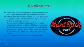  El hard rock, en ocasiones también denominado rock duro,
es un vagamente definido subgénero de la música rock.
 El heavy metal es un género musical que nació a mediados
de los años sesenta y principios de los setenta en el Reino
Unido y en los Estados Unidos.
 Un ejemplo de Hard Rock: Led Zeppelin fue un grupo
británico de hard rock fundado en 1968 por el guitarrista
Jimmy Page, quien había pertenecido a The Yardbirds. La
banda estuvo integrada por John Paul Jones como bajista y
teclista, al vocalista Robert Plant y a John Bonham a la
batería.
 https://www.youtube.com/watch?v=dmKeIlJq4gM
 