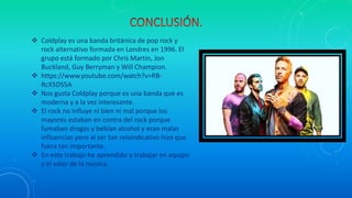  Coldplay es una banda británica de pop rock y
rock alternativo formada en Londres en 1996. El
grupo está formado por Chris Martin, Jon
Buckland, Guy Berryman y Will Champion.
 https://www.youtube.com/watch?v=RB-
RcX5DS5A
 Nos gusta Coldplay porque es una banda que es
moderna y a la vez interesante.
 El rock no influye ni bien ni mal porque los
mayores estaban en contra del rock porque
fumaban drogas y bebían alcohol y eran malas
influencias pero al ser tan reivindicativo hizo que
fuera tan importante.
 En este trabajo he aprendido a trabajar en equipo
y el valor de la música.
 
