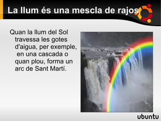 La llum és una mescla de rajos Quan la llum del Sol travessa les gotes d'aigua, per exemple,  en una cascada o quan plou, forma un arc de Sant Martí. 