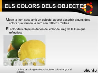 ELS COLORS DELS OBJECTES Q uan la llum xoca amb un objecte, aquest absorbix alguns dels colors que formen la llum i en reflectix d'altres. 