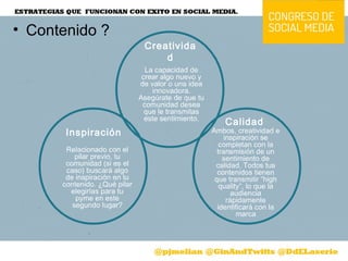 • Contenido ?
Calidad
Ambos, creatividad e
inspiración se
completan con la
transmisión de un
sentimiento de
calidad. Todos tus
contenidos tienen
que transmitir “high
quality”, lo que la
audiencia
rápidamente
identificará con la
marca
Inspiración
Relacionado con el
pilar previo, tu
comunidad (si es el
caso) buscará algo
de inspiración en tu
contenido. ¿Qué pilar
elegirías para tu
pyme en este
segundo lugar?
La capacidad de
crear algo nuevo y
de valor o una idea
innovadora.
Asegúrate de que tu
comunidad desea
que le transmitas
este sentimiento.
Creativida
d
 