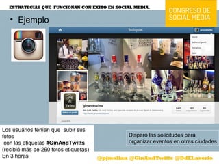 • Ejemplo
Los usuarios tenían que subir sus
fotos
con las etiquetas #GinAndTwitts 
(recibió más de 260 fotos etiquetas) 
En 3 horas
Disparó las solicitudes para
organizar eventos en otras ciudades
 