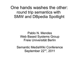One hands washes the other:
  round trip semantics with
 SMW and DBpedia Spotlight



        Pablo N. Mendes
    Web Based Systems Group
     Freie Universität Berlin

  Semantic MediaWiki Conference
                   nd
      September 22 , 2011
 