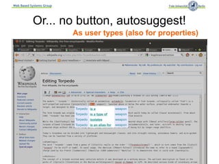 Web Based Systems Group




           Or... no button, autosuggest!
                           As user types (also for properties)




                             Torpedo is a              weapon
                             Torpedo is a type of      weapon
                             Torpedo isolates          weapon
                             Torpedo is an alias for   weapon




                          Semantic MediaWiki Conference, September 2011
 