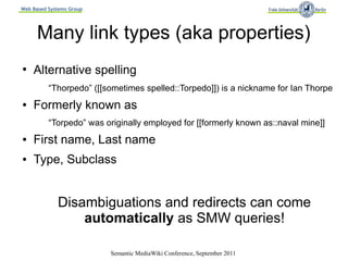 Web Based Systems Group




      Many link types (aka properties)
●
    Alternative spelling
          “Thorpedo” ([[sometimes spelled::Torpedo]]) is a nickname for Ian Thorpe
●   Formerly known as
          “Torpedo” was originally employed for [[formerly known as::naval mine]]
●   First name, Last name
●   Type, Subclass


             Disambiguations and redirects can come
                 automatically as SMW queries!

                          Semantic MediaWiki Conference, September 2011
 