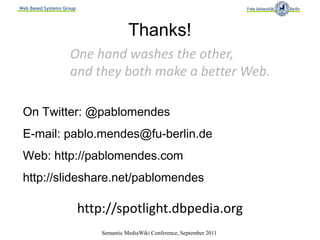 Web Based Systems Group




                                        Thanks!
                    One hand washes the other,
                    and they both make a better Web.

 On Twitter: @pablomendes
 E-mail: pablo.mendes@fu-berlin.de
 Web: http://pablomendes.com
 http://slideshare.net/pablomendes

                          http://spotlight.dbpedia.org
                              Semantic MediaWiki Conference, September 2011
 