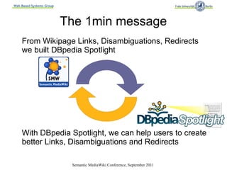 Web Based Systems Group




                          The 1min message
    From Wikipage Links, Disambiguations, Redirects
    we built DBpedia Spotlight




    With DBpedia Spotlight, we can help users to create
    better Links, Disambiguations and Redirects

                           Semantic MediaWiki Conference, September 2011
 
