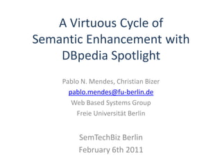 A Virtuous Cycle of
Semantic Enhancement with
    DBpedia Spotlight
    Pablo N. Mendes, Christian Bizer
      pablo.mendes@fu-berlin.de
       Web Based Systems Group
        Freie Universität Berlin


         SemTechBiz Berlin
         February 6th 2011
 