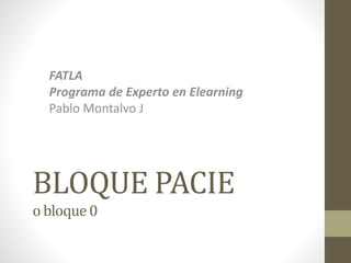 BLOQUE PACIE
o bloque 0
FATLA
Programa de Experto en Elearning
Pablo Montalvo J
 