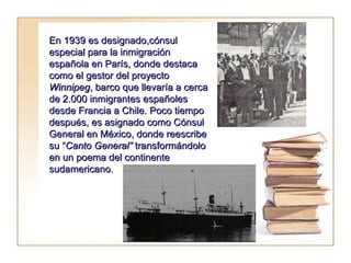 En 1939 es designado,cónsul especial para la inmigración española en París, donde destaca como el gestor del proyecto  Winnipeg , barco que llevaría a cerca de 2.000 inmigrantes españoles desde Francia a Chile. Poco tiempo después, es asignado como Cónsul General en México, donde reescribe su “ Canto General”  transformándolo en un poema del continente sudamericano.  
