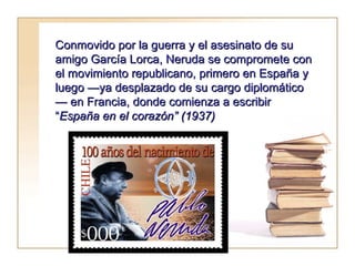 Conmovido por la guerra y el asesinato de su amigo García Lorca, Neruda se compromete con el movimiento republicano, primero en España y luego —ya desplazado de su cargo diplomático— en Francia, donde comienza a escribir “ España en el corazón” (1937) 