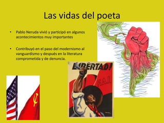 Las vidas del poeta
•   Pablo Neruda vivió y participó en algunos
    acontecimientos muy importantes

•   Contribuyó en el paso del modernismo al
    vanguardismo y después en la literatura
    comprometida y de denuncia.
 