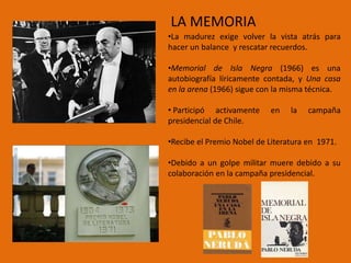 LA MEMORIA
•La madurez exige volver la vista atrás para
hacer un balance y rescatar recuerdos.

•Memorial de Isla Negra (1966) es una
autobiografía líricamente contada, y Una casa
en la arena (1966) sigue con la misma técnica.

• Participó activamente     en   la   campaña
presidencial de Chile.

•Recibe el Premio Nobel de Literatura en 1971.

•Debido a un golpe militar muere debido a su
colaboración en la campaña presidencial.
 