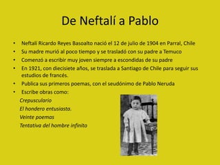 De Neftalí a Pablo
•  Neftalí Ricardo Reyes Basoalto nació el 12 de julio de 1904 en Parral, Chile
•  Su madre murió al po...