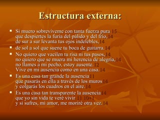 Estructura externa: Si muero sobrevíveme con tanta fuerza pura  15 que despiertes la furia del pálido y del frío, 14  de sur a sur levanta tus ojos indelebles, 14   de sol a sol que suene tu boca de guitarra. 14  No quiero que vacilen tu risa ni tus pasos, 14   no quiero que se muera mi herencia de alegría, 14  no llames a mi pecho, estoy ausente. 12   Vive en mi ausencia como en una casa. 14   Es una casa tan grande la ausencia 11   que pasarás en ella a través de los muros 14   y colgarás los cuadros en el aire. 14   Es una casa tan transparente la ausencia 14  que yo sin vida te veré vivir  11 10+1   y si sufres, mi amor, me moriré otra vez. 14 