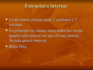 Estructura interna: Es un soneto porque tiene 2 cuartetos y 2 tercetos. En principio un soneto tiene todos los versos iguales pero parece ser que en este poema Neruda quiere innovar. Rima libre. 