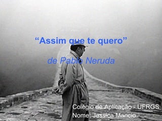 “ Assim que te quero” de Pablo Neruda Colégio de Aplicação - UFRGS Nome: Jessica Mancio 