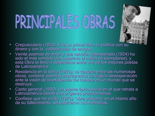 Crepusculario (1923). Fue su primer libro, lo publicó con su dinero y con la  colaboración de amigos. Veinte poemas de amor y una canción desesperada (1924) ha sido el más vendido (ha superado el millón de ejemplares), y esta Obra lo llevó a destacarse entre uno de los mejores poetas de Latinoamérica. Residencia en la tierra (1933), se destaca entre las numerosas obras, contiene poemas impregnados de trágica desesperación ante la visión de la existencia del hombre en un mundo que se destruye. Canto general (1950), un poema épico-social en el que retrata a Latinoamérica desde sus orígenes precolombinos. Confieso que he vivido (1973). Obra póstuma; en el mismo año de su fallecimiento, se publicaron sus memorias.  PRINCIPALES OBRAS 