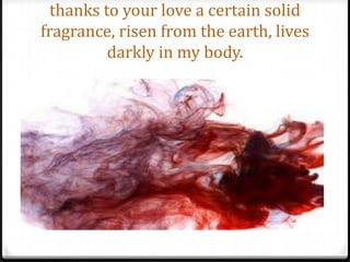 thanks to your love a certain solid fragrance, risen from the earth, lives darkly in my body.
