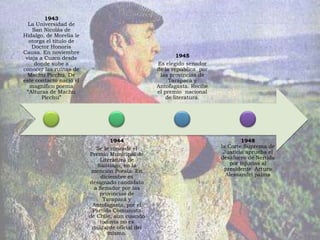 1943
  La Universidad de
    San Nicolás de
Hidalgo, de Morelia le
  otorga el título de
   Doctor Honoris
Causa. En noviembre
 viaja a Cuzco desde                                      1945
    donde sube a                                  Es elegido senador
conocer las ruinas de                             de la república por
  Machu Picchu. De                                 las provincias de
este contacto nació el                                 Tarapacá y
   magnífico poema                                Antofagasta. Recibe
 “Alturas de Machu                                el premio nacional
        Picchu”                                       de literatura.




                                  1944                                           1948
                            Se le concede el                            la Corte Suprema de
                         Premio Municipal de                             Justicia aprueba el
                             Literatura de                              desafuero de Neruda
                            Santiago, en la                                 por injurias al
                          mención Poesía. En                             presidente Arturo
                              diciembre es                                Alessandri palma
                         designado candidato
                           a Senador por las
                             provincias de
                               Tarapacá y
                          Antofagasta, por el
                          Partido Comunista
                         de Chile, aun cuando
                             todavía no es
                          militante oficial del
                                 mismo.
 