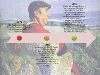 1992
                                                     El día 11 de septiembre
                                                      los restos de Neruda y
                                                        Matilde Urrutia son
                                                      exhumados y llevados
                                                         para un velatorio
                                                      ceremonial en el Salón
                                                          de Honor del ex
                                                      Congreso Nacional. Al
          1972                                          día siguiente se da
 Es homenajeado en el                                 cumplimiento al deseo
Estadio Nacional. Siendo                             del poeta: que sus restos
 su última aparición en                                fuesen enterrados en
        público.                                      su casa de isla negra.




                                     1973
                           muere a las 22.30 horas
                             en la Clínica Santa
                             María de Santiago.
                              Es velado en “La
                               Chascona”, su
                                residencia de
                           Santiago, la cual había
                             sido violentada por
                           partidarios de la Junta
                                   Militar.
 