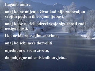 Lagano umire onaj ko ne m i jenja život kad nije zadovoljan svojim poslom ili svojom ljubavi ,  onaj ko se ne želi odreći svoje sigurnosti radi nesigurnosti,   i ko ne ide za svojim snovima , onaj ko s ebi  neće dozvoliti ,  nijednom u svom životu , da pobjegne od smislenih savjeta ... 