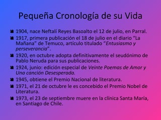 Pequeña Cronología de su Vida
 1904, nace Neftalí Reyes Basoalto el 12 de julio, en Parral.
 1917, primera publicación el 18 de julio en el diario “La
  Mañana” de Temuco, artículo titulado “Entusiasmo y
  perseverancia”.
 1920, en octubre adopta definitivamente el seudónimo de
  Pablo Neruda para sus publicaciones.
 1924, junio: edición especial de Veinte Poemas de Amor y
  Una canción Desesperada.
 1945, obtiene el Premio Nacional de literatura.
 1971, el 21 de octubre le es concebido el Premio Nobel de
  Literatura.
 1973, el 23 de septiembre muere en la clínica Santa María,
  en Santiago de Chile.
 