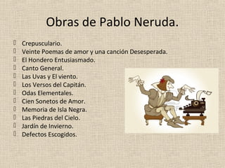 Obras de Pablo Neruda.
   Crepusculario.
   Veinte Poemas de amor y una canción Desesperada.
   El Hondero Entusiasmado.
   Canto General.
   Las Uvas y El viento.
   Los Versos del Capitán.
   Odas Elementales.
   Cien Sonetos de Amor.
   Memoria de Isla Negra.
   Las Piedras del Cielo.
   Jardín de Invierno.
   Defectos Escogidos.
 