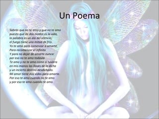 Un Poema
Sabrás que no te amo y que no te amo
puesto que de dos modos es la vida,
la palabra es un ala del silencio,
el fuego tiene una mitad de frío.
Yo te amo para comenzar a amarte,
Para recomenzar el infinito
Y para no dejar de amarte nunca:
por eso no te amo todavía.
Te amo y no te amo como si tuviera
en mis manos las llaves de la dicha
y un incierto destino desdichado.
Mi amor tiene dos vidas para amarte.
Por eso te amo cuando no te amo
y por eso te amo cuando te amo.
 