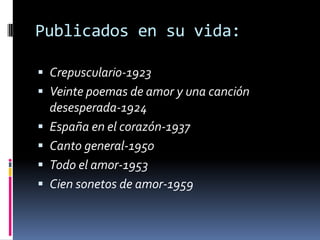 Publicados en su vida:
 Crepusculario-1923
 Veinte poemas de amor y una canción
desesperada-1924
 España en el corazón-1937
 Canto general-1950
 Todo el amor-1953
 Cien sonetos de amor-1959
 