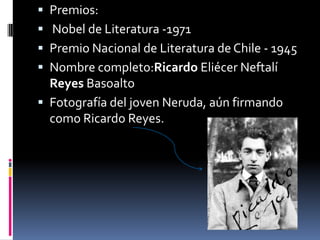  Premios:
 Nobel de Literatura -1971
 Premio Nacional de Literatura de Chile - 1945
 Nombre completo:Ricardo Eliécer Neftalí
Reyes Basoalto
 Fotografía del joven Neruda, aún firmando
como Ricardo Reyes.
 