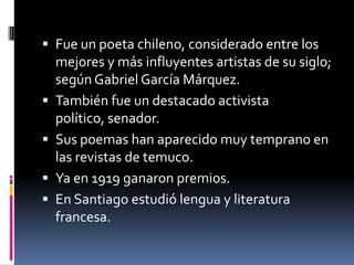  Fue un poeta chileno, considerado entre los
mejores y más influyentes artistas de su siglo;
según Gabriel García Márquez.
 También fue un destacado activista
político, senador.
 Sus poemas han aparecido muy temprano en
las revistas de temuco.
 Ya en 1919 ganaron premios.
 En Santiago estudió lengua y literatura
francesa.
 