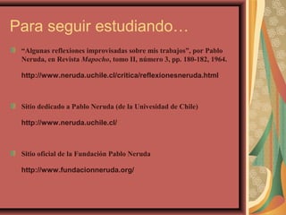 Para seguir estudiando…
“Algunas reflexiones improvisadas sobre mis trabajos”, por Pablo
Neruda, en Revista Mapocho, tomo II, número 3, pp. 180-182, 1964.
http://www.neruda.uchile.cl/critica/reflexionesneruda.html
Sitio dedicado a Pablo Neruda (de la Univesidad de Chile)
http://www.neruda.uchile.cl/
Sitio oficial de la Fundación Pablo Neruda
http://www.fundacionneruda.org/
 