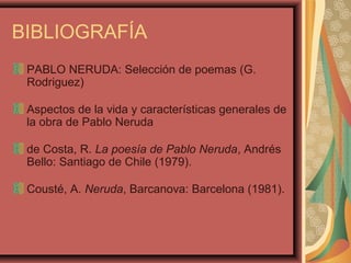 BIBLIOGRAFÍA
PABLO NERUDA: Selección de poemas (G.
Rodriguez)
Aspectos de la vida y características generales de
la obra de Pablo Neruda
de Costa, R. La poesía de Pablo Neruda, Andrés
Bello: Santiago de Chile (1979).
Cousté, A. Neruda, Barcanova: Barcelona (1981).
 