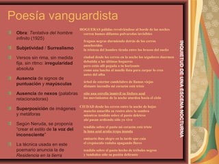 Poesía vanguardista
Obra: Tentativa del hombre
infinito (1925)
Subjetividad / Surrealismo
Versos sin rima, sin medida
fija, sin ritmo: irregularidad
absoluta
Ausencia de signos de
puntuación y mayúsculas
Ausencia de nexos (palabras
relacionadoras)
Superposición de imágenes
y metáforas
Según Neruda, se proponía
“crear el estilo de la voz del
inconsciente”
La técnica usada en este
poemario anuncia la de
Residencia en la tierra
HOGUERAS pálidas revolviéndose al borde de las noches
corren humos difuntos polvaredas invisibles
fraguas negras durmiendo detrás de los cerros
anochecidos
la tristeza del hombre tirada entre los brazos del sueño
ciudad desde los cerros en la noche los segadores duermen
debatida a las últimas hogueras
pero estás allí pegada a tu horizonte
como una lancha al muelle lista para zarpar lo creo
antes del alba
árbol de estertor candelabro de llamas viejas
distante incendio mi corazón está triste
sólo una estrella inmóvil su fósforo azul
los movimientos de la noche aturden hacia el cielo
CIUDAD desde los cerros entre la noche de hojas
mancha amarilla su rostro abre la sombra
mientras tendido sobre el pasto deletreo
ahí pasan ardiendo sólo yo vivo
tendido sobre el pasto mi corazón está triste
la luna azul araña trepa inunda
emisario ibas alegre en la tarde que caía
el crepúsculo rodaba apagando flores
tendido sobre el pasto hecho de tréboles negros
y tambalea sólo su pasión delirante
INQUIETUDDEUNAESCENANOCTURNA
 