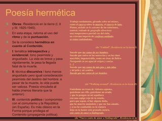 Poesía hermética
Obras: Residencia en la tierra (I, II
y III: 1925-1945).
En esta etapa, retoma el uso del
ritmo y de la puntuación.
Se la considera hermética en
cuanto al Contenido.
I: temática introspectiva y
existencial, tono pesimista y
angustiado. La vida es breve y pasa
rápidamente, le pesa la llegada
fatal de la muerte.
II: técnica discursiva / tono menos
angustiado pero igual consideración
pesimista del destino del hombre: a
pesar de la muerte, la vida puede
ser valiosa. Poesía vinculada al
habla (menos literaria que la
anterior).
III: contenido político / compromiso
con el comunismo y la República
(en España). Es más clásico en la
Forma porque privilegia el
Contenido (propaganda política).
Trabajo sordamente, girando sobre mí mismo,
como el cuervo sobre la muerte, el cuervo de luto.
Pienso, aislado en lo extremo de las estaciones,
central, rodeado de geografía silenciosa:
una temperatura parcial cae del cielo,
un extremo imperio de confusas unidades
se reúne rodeándome.
(de “Unidad”, Residencia en la tierra I)
Sucede que me canso de ser hombre.
Sucede que entro en las sastrerías y en los cines
marchito, impenetrable, como un cisne de fieltro
Navegando en un agua de origen y ceniza.
[…]
Sucede que me canso de mis pies y mis uñas
y mi pelo y mi sombra.
Sucede que me canso de ser hombre.
(de “Walking around”, Residencia en la tierra II)
Guárdame un trozo de violenta espuma,
guárdame un rifle, guárdame un arado,
y que lo pongan en mi sepultura
con una espiga roja de tu estado,
para que sepan, si hay alguna duda,
que he muerto amándote y que me has amado,
y si no he combatido en tu cintura
dejo en tu honor esta granada oscura,
este canto de amor a Stalingrado.
(de “Nuevo canto de amor a Stalingrado”, Residencia en la
 